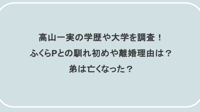 高山一実の学歴や大学を調査！ふくらPとの馴れ初めや離婚理由は？弟は亡くなった？