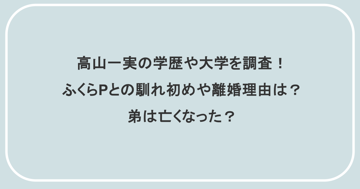 高山一実の学歴や大学を調査!ふくらPとの馴れ初めや離婚理由は?弟は亡くなった?