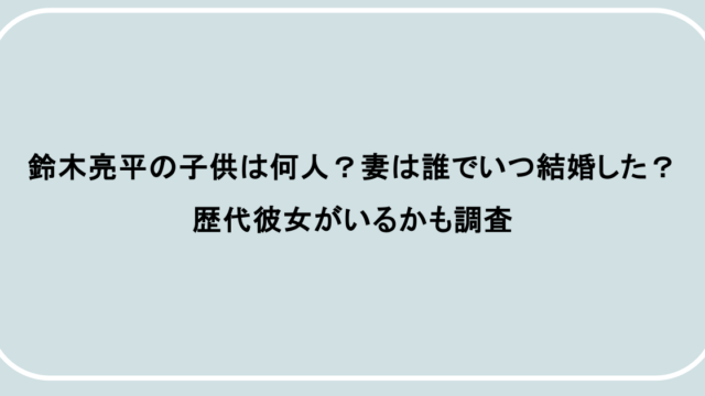 鈴木亮平の子供は何人?妻は誰でいつ結婚した?歴代彼女がいるかも調査