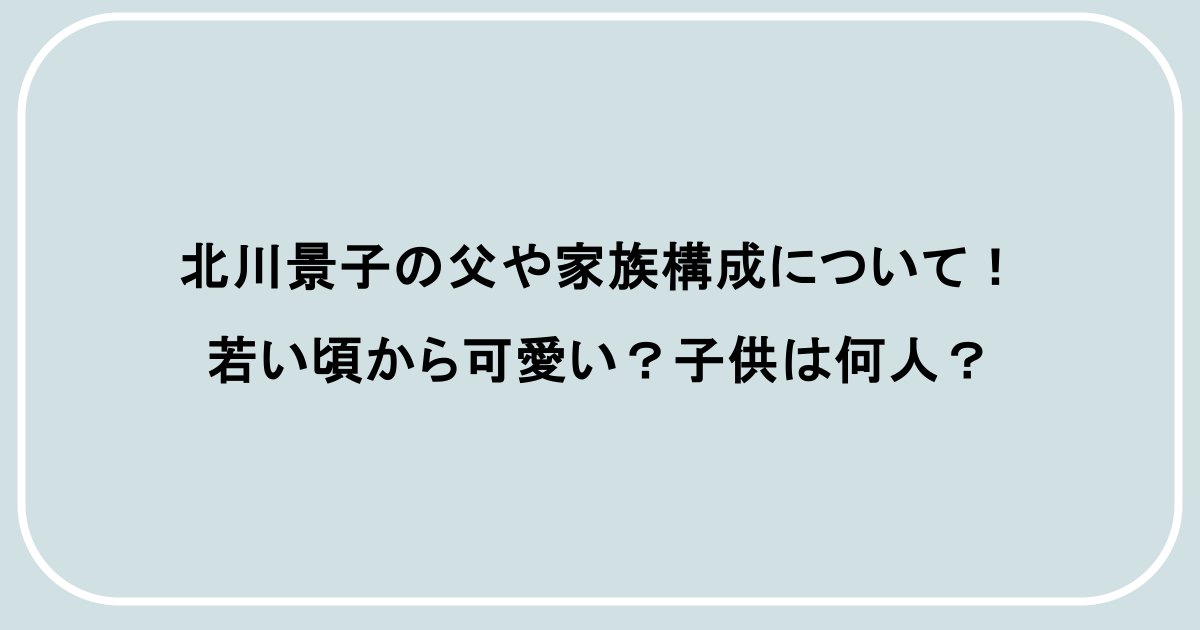 北川景子の父や家族構成について！若い頃から可愛い？子供は何人？